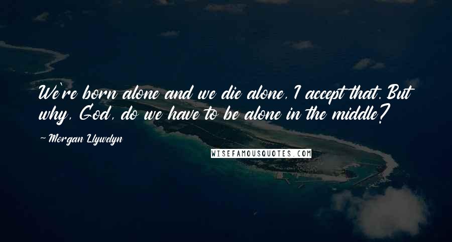 Morgan Llywelyn Quotes: We're born alone and we die alone, I accept that. But why, God, do we have to be alone in the middle?