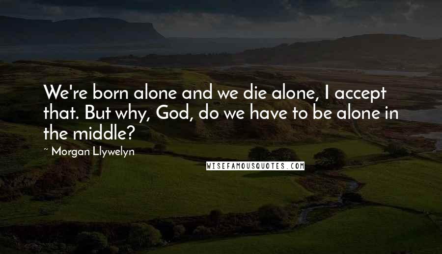 Morgan Llywelyn Quotes: We're born alone and we die alone, I accept that. But why, God, do we have to be alone in the middle?