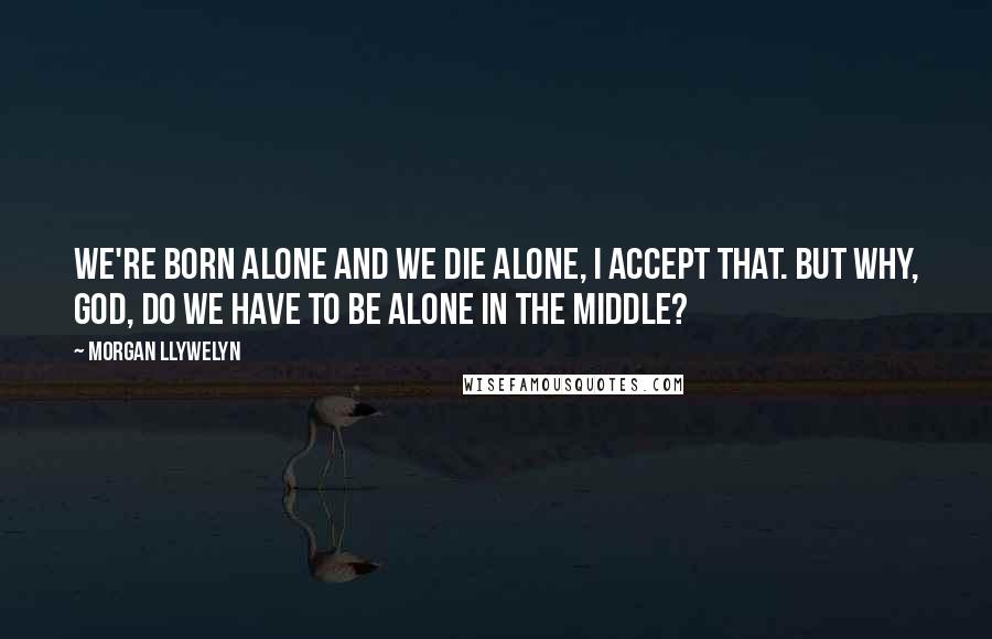 Morgan Llywelyn Quotes: We're born alone and we die alone, I accept that. But why, God, do we have to be alone in the middle?