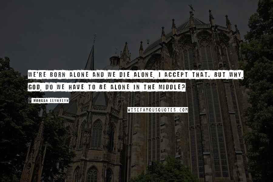 Morgan Llywelyn Quotes: We're born alone and we die alone, I accept that. But why, God, do we have to be alone in the middle?