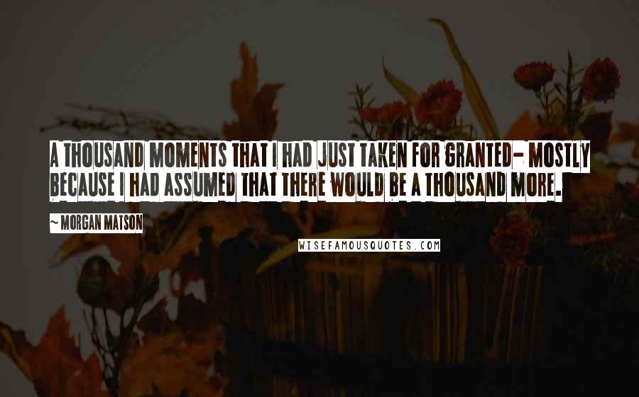 Morgan Matson Quotes: A thousand moments that I had just taken for granted- mostly because I had assumed that there would be a thousand more.