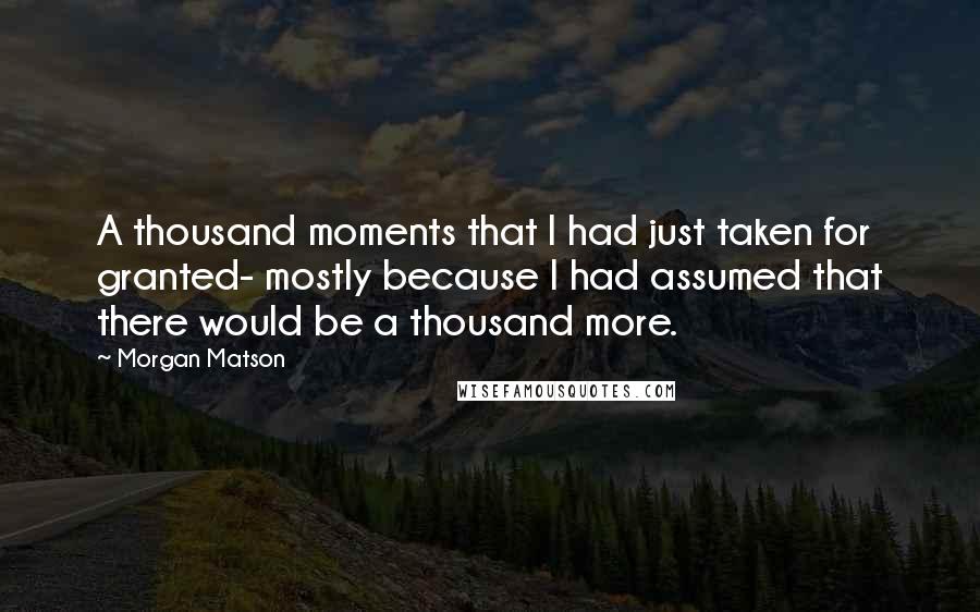 Morgan Matson Quotes: A thousand moments that I had just taken for granted- mostly because I had assumed that there would be a thousand more.