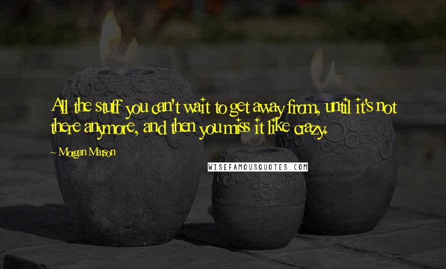 Morgan Matson Quotes: All the stuff you can't wait to get away from, until it's not there anymore, and then you miss it like crazy.