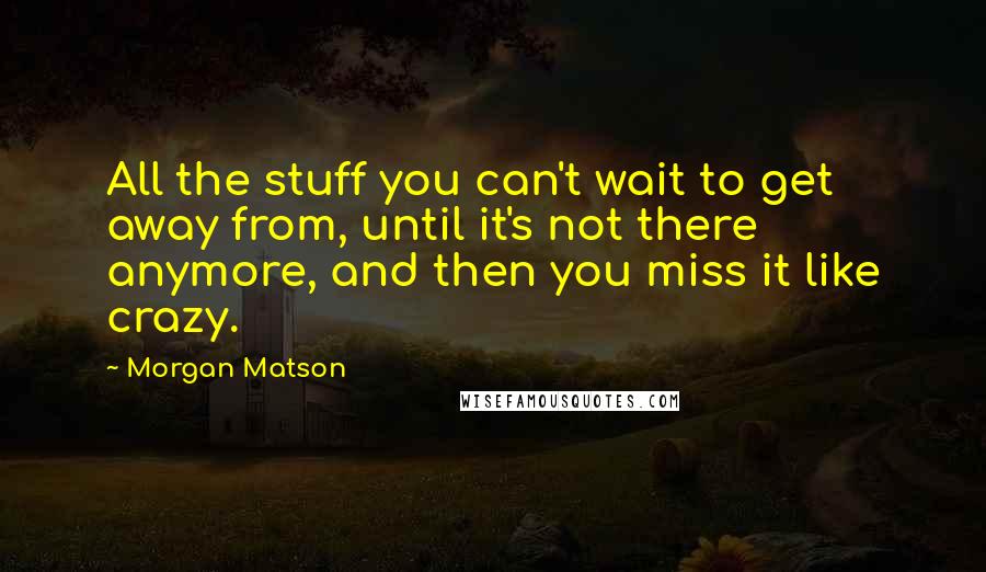 Morgan Matson Quotes: All the stuff you can't wait to get away from, until it's not there anymore, and then you miss it like crazy.