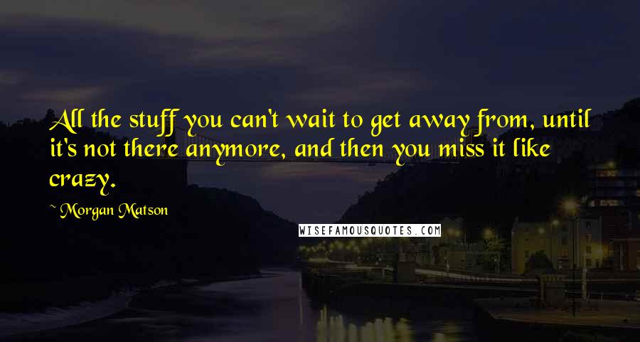 Morgan Matson Quotes: All the stuff you can't wait to get away from, until it's not there anymore, and then you miss it like crazy.