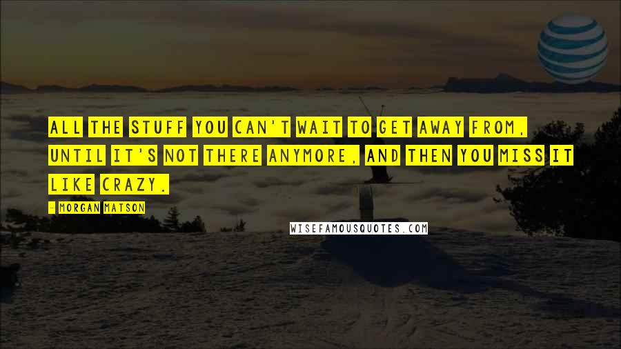 Morgan Matson Quotes: All the stuff you can't wait to get away from, until it's not there anymore, and then you miss it like crazy.