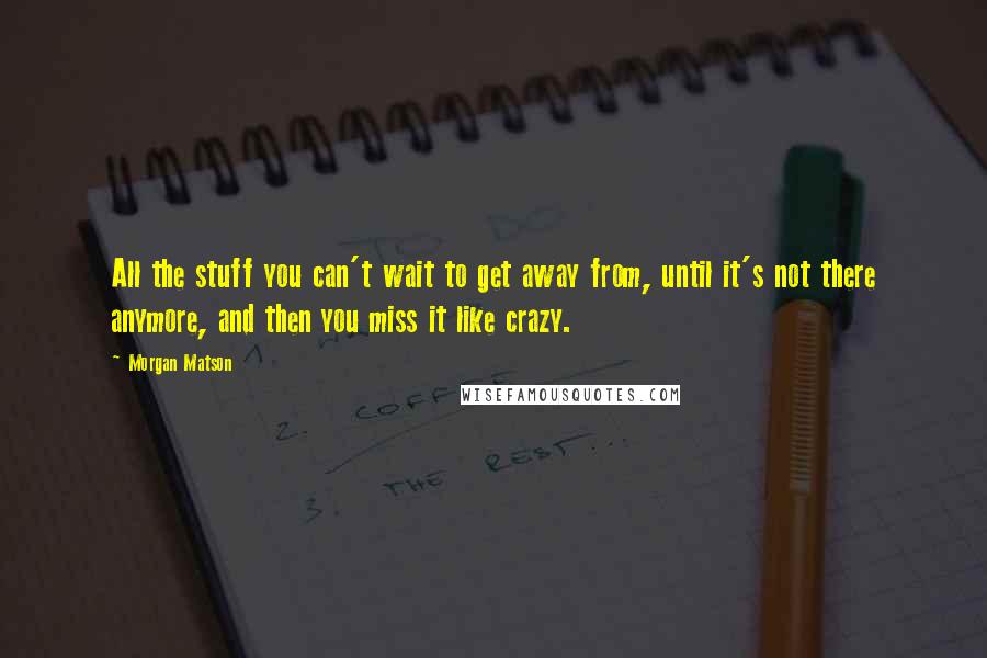 Morgan Matson Quotes: All the stuff you can't wait to get away from, until it's not there anymore, and then you miss it like crazy.