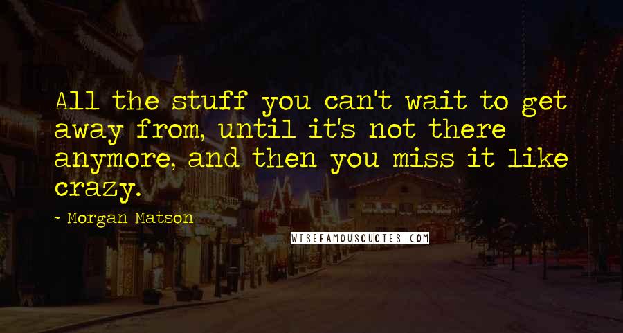 Morgan Matson Quotes: All the stuff you can't wait to get away from, until it's not there anymore, and then you miss it like crazy.