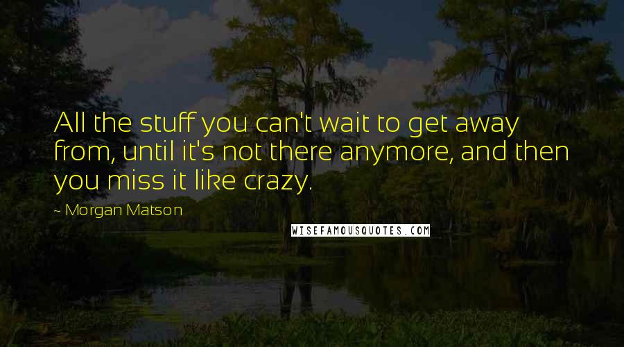 Morgan Matson Quotes: All the stuff you can't wait to get away from, until it's not there anymore, and then you miss it like crazy.