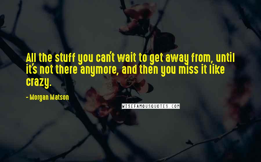 Morgan Matson Quotes: All the stuff you can't wait to get away from, until it's not there anymore, and then you miss it like crazy.
