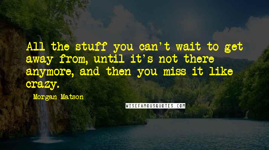 Morgan Matson Quotes: All the stuff you can't wait to get away from, until it's not there anymore, and then you miss it like crazy.