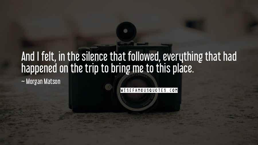 Morgan Matson Quotes: And I felt, in the silence that followed, everything that had happened on the trip to bring me to this place.