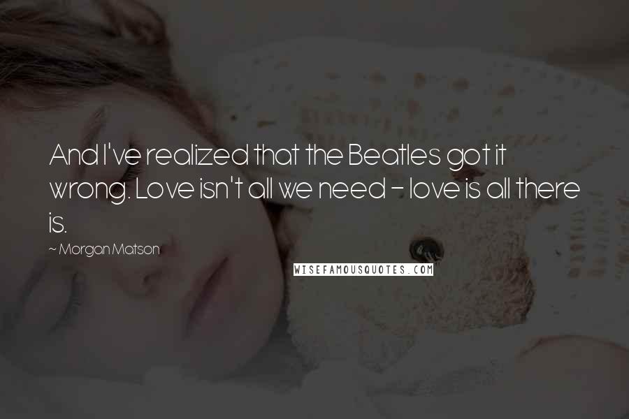 Morgan Matson Quotes: And I've realized that the Beatles got it wrong. Love isn't all we need - love is all there is.