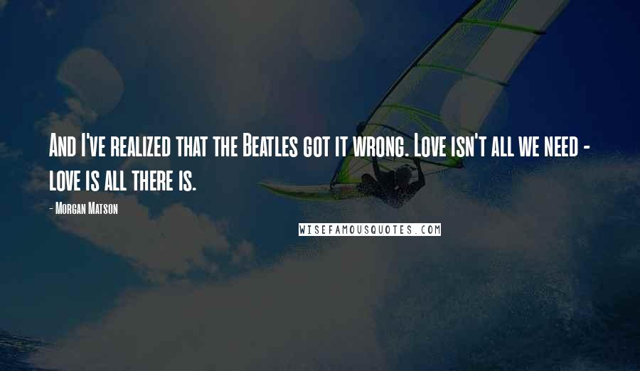 Morgan Matson Quotes: And I've realized that the Beatles got it wrong. Love isn't all we need - love is all there is.