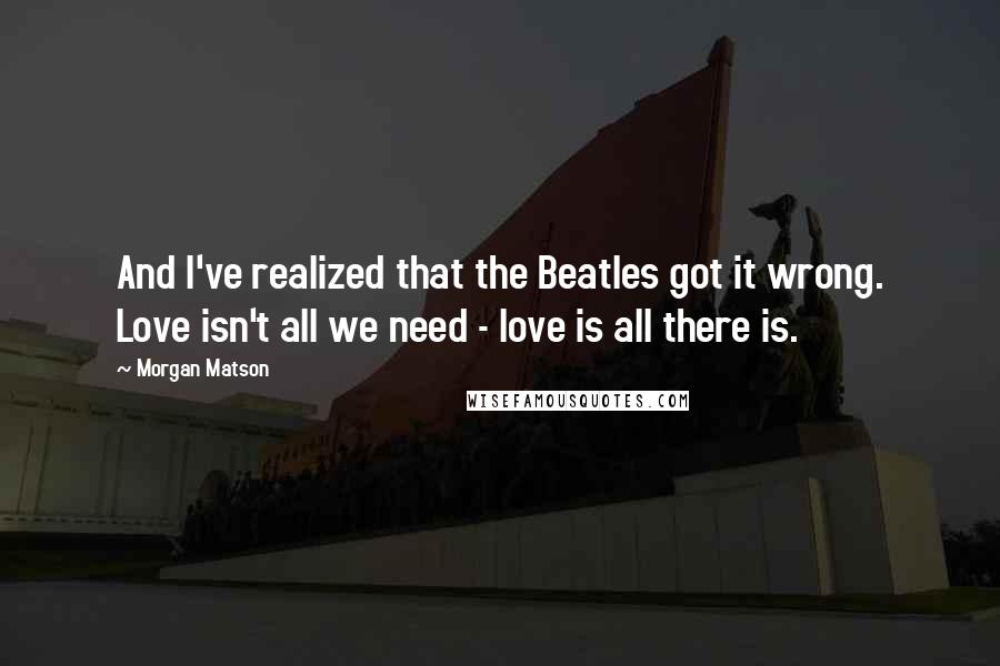Morgan Matson Quotes: And I've realized that the Beatles got it wrong. Love isn't all we need - love is all there is.