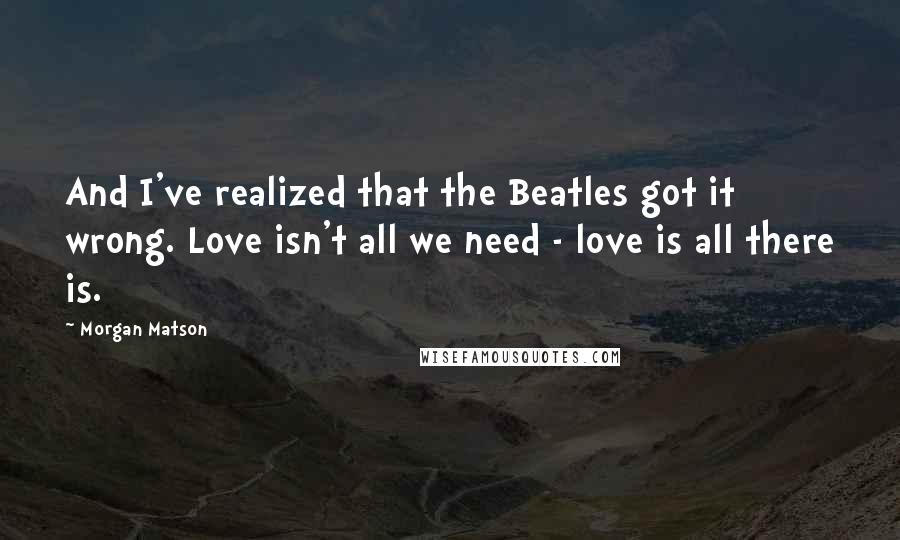 Morgan Matson Quotes: And I've realized that the Beatles got it wrong. Love isn't all we need - love is all there is.