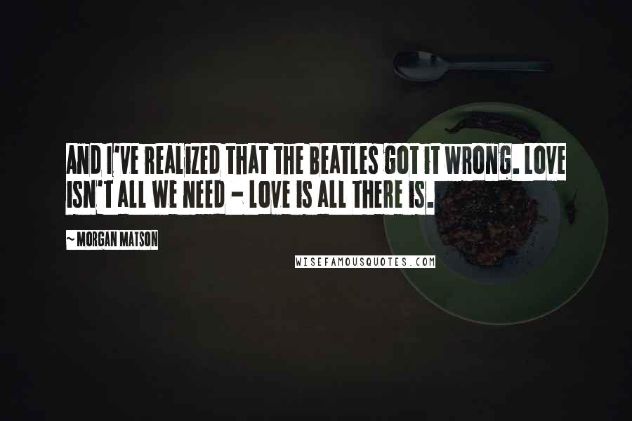 Morgan Matson Quotes: And I've realized that the Beatles got it wrong. Love isn't all we need - love is all there is.