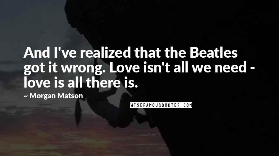 Morgan Matson Quotes: And I've realized that the Beatles got it wrong. Love isn't all we need - love is all there is.