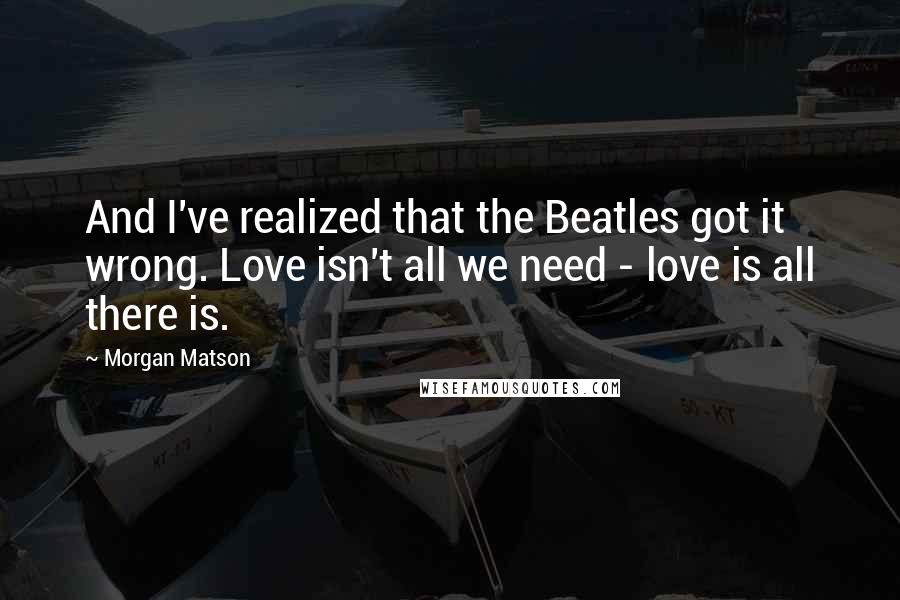 Morgan Matson Quotes: And I've realized that the Beatles got it wrong. Love isn't all we need - love is all there is.