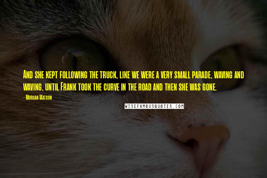 Morgan Matson Quotes: And she kept following the truck, like we were a very small parade, waving and waving, until Frank took the curve in the road and then she was gone.