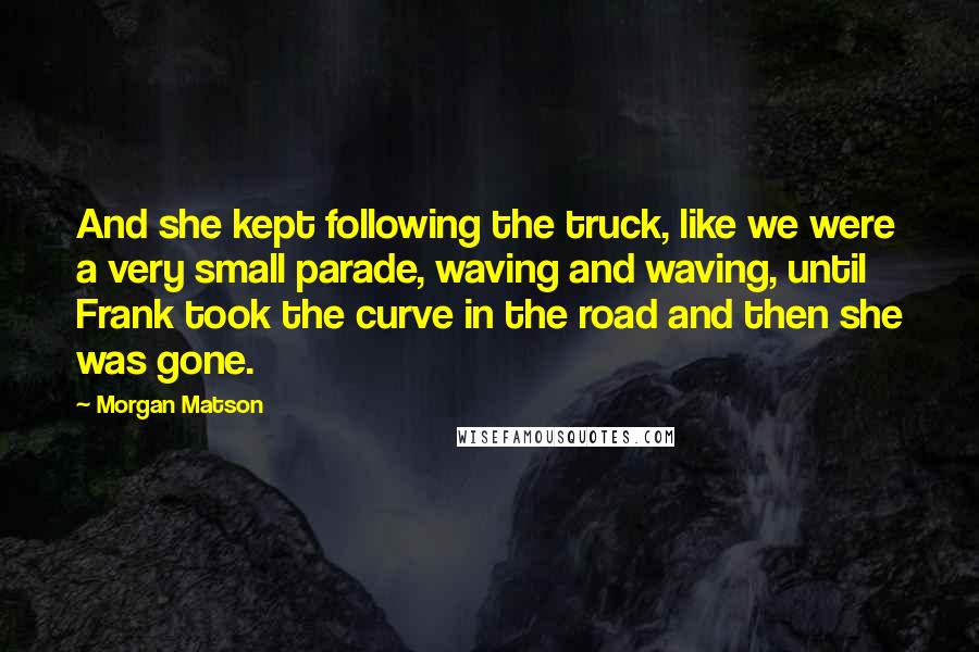 Morgan Matson Quotes: And she kept following the truck, like we were a very small parade, waving and waving, until Frank took the curve in the road and then she was gone.