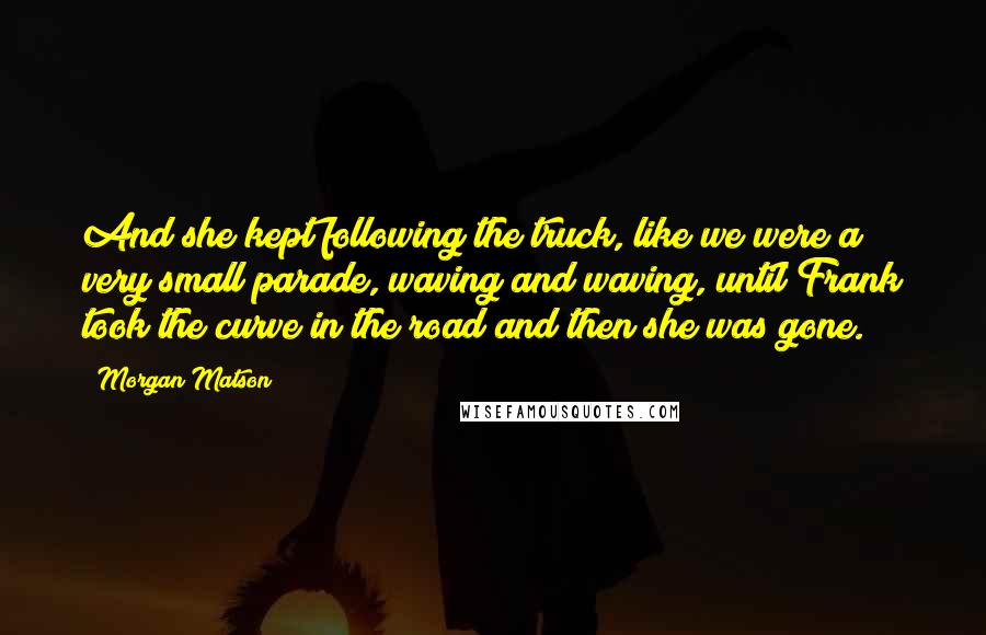 Morgan Matson Quotes: And she kept following the truck, like we were a very small parade, waving and waving, until Frank took the curve in the road and then she was gone.