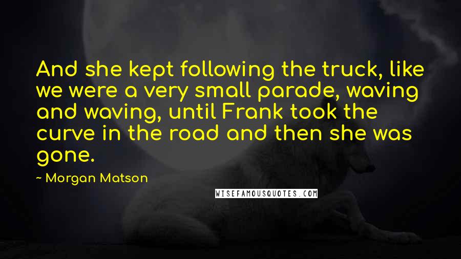 Morgan Matson Quotes: And she kept following the truck, like we were a very small parade, waving and waving, until Frank took the curve in the road and then she was gone.