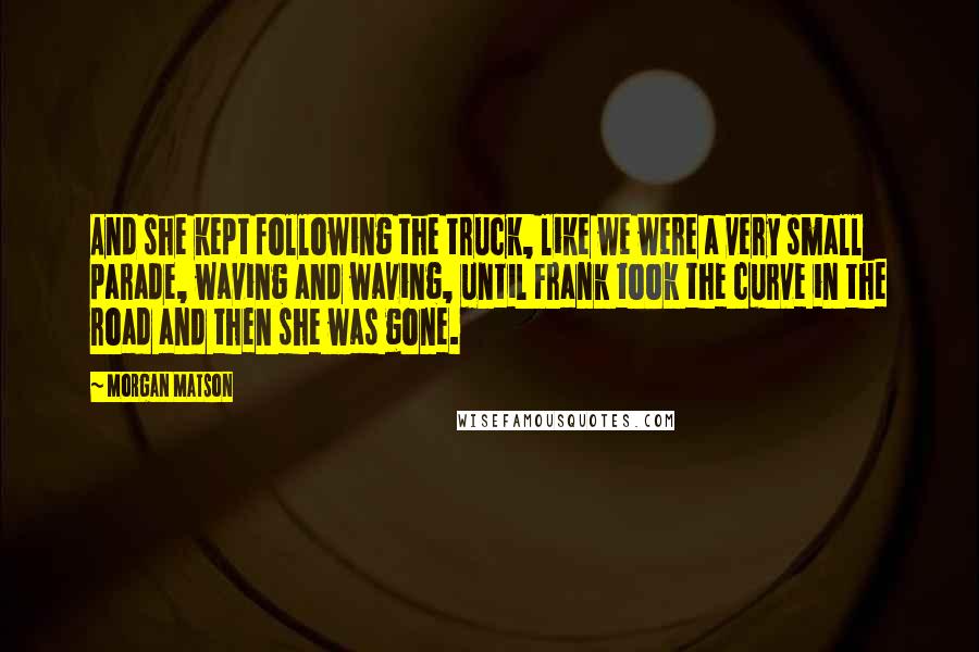 Morgan Matson Quotes: And she kept following the truck, like we were a very small parade, waving and waving, until Frank took the curve in the road and then she was gone.