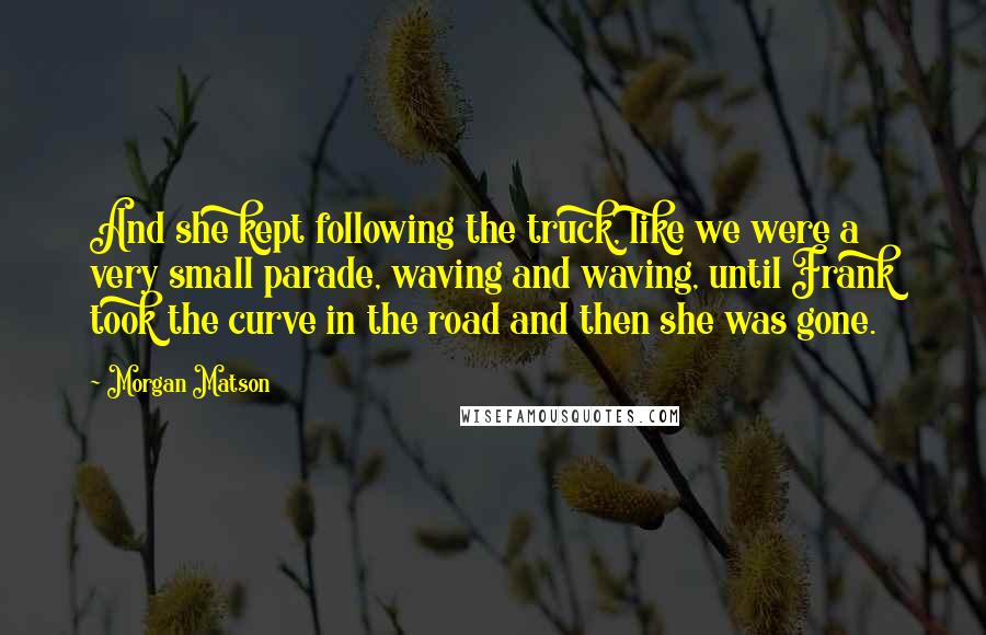 Morgan Matson Quotes: And she kept following the truck, like we were a very small parade, waving and waving, until Frank took the curve in the road and then she was gone.