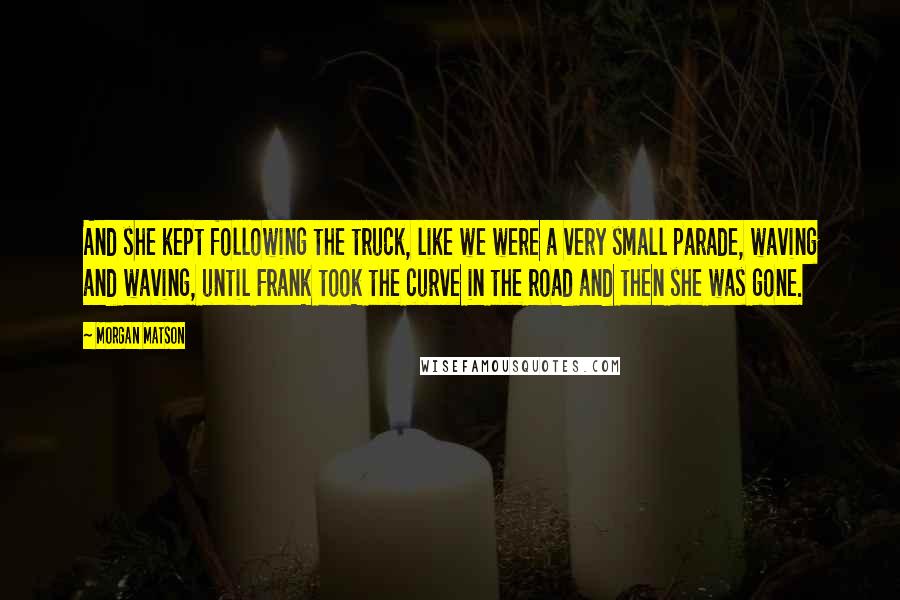 Morgan Matson Quotes: And she kept following the truck, like we were a very small parade, waving and waving, until Frank took the curve in the road and then she was gone.