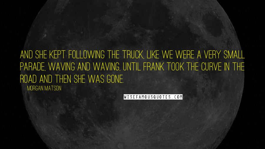 Morgan Matson Quotes: And she kept following the truck, like we were a very small parade, waving and waving, until Frank took the curve in the road and then she was gone.