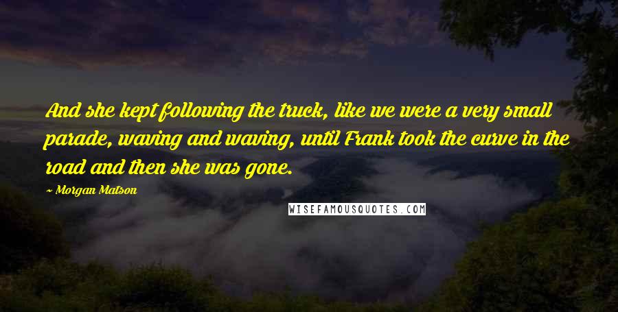 Morgan Matson Quotes: And she kept following the truck, like we were a very small parade, waving and waving, until Frank took the curve in the road and then she was gone.