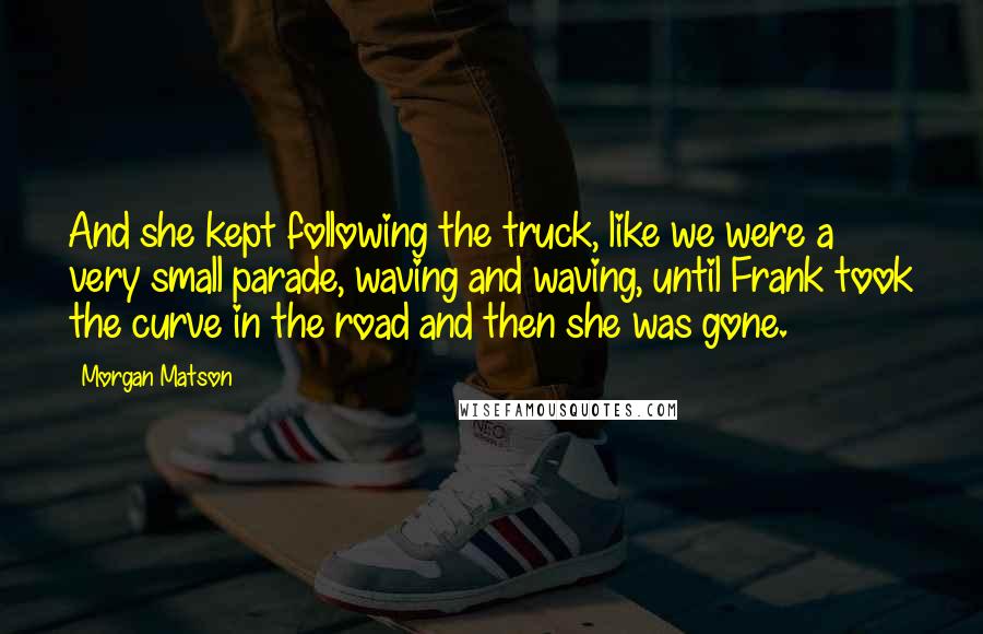 Morgan Matson Quotes: And she kept following the truck, like we were a very small parade, waving and waving, until Frank took the curve in the road and then she was gone.