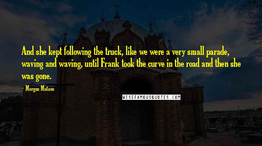 Morgan Matson Quotes: And she kept following the truck, like we were a very small parade, waving and waving, until Frank took the curve in the road and then she was gone.