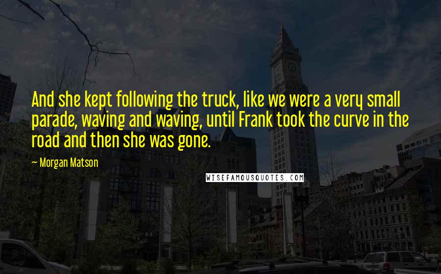 Morgan Matson Quotes: And she kept following the truck, like we were a very small parade, waving and waving, until Frank took the curve in the road and then she was gone.