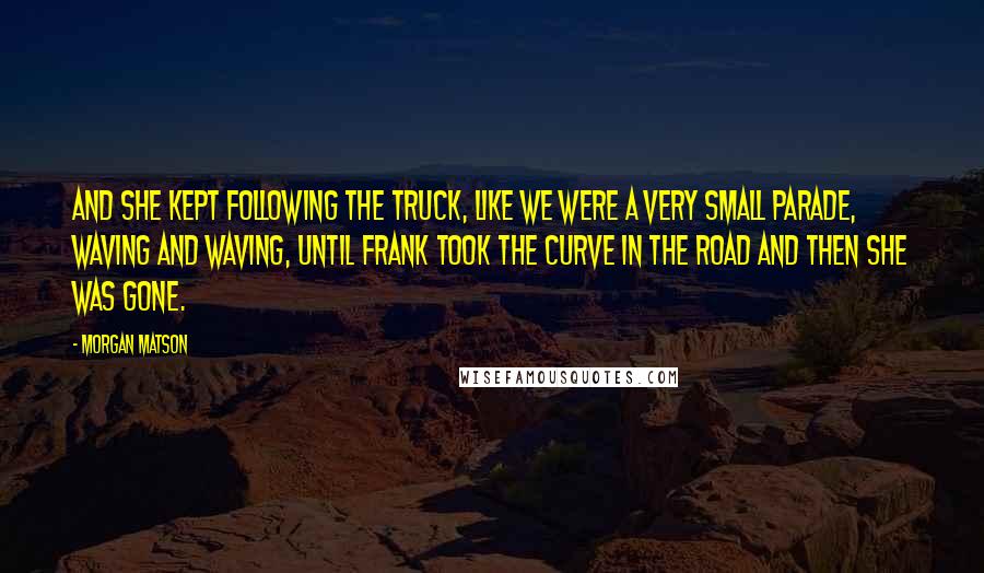 Morgan Matson Quotes: And she kept following the truck, like we were a very small parade, waving and waving, until Frank took the curve in the road and then she was gone.