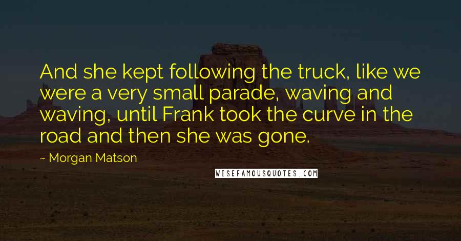 Morgan Matson Quotes: And she kept following the truck, like we were a very small parade, waving and waving, until Frank took the curve in the road and then she was gone.