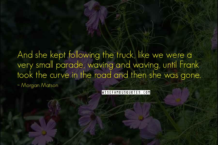 Morgan Matson Quotes: And she kept following the truck, like we were a very small parade, waving and waving, until Frank took the curve in the road and then she was gone.