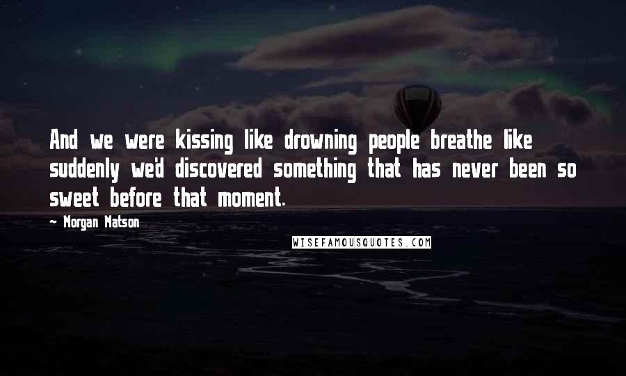 Morgan Matson Quotes: And we were kissing like drowning people breathe like suddenly we'd discovered something that has never been so sweet before that moment.