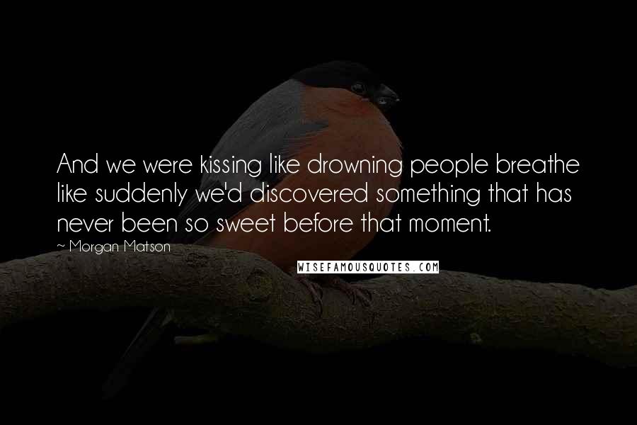 Morgan Matson Quotes: And we were kissing like drowning people breathe like suddenly we'd discovered something that has never been so sweet before that moment.