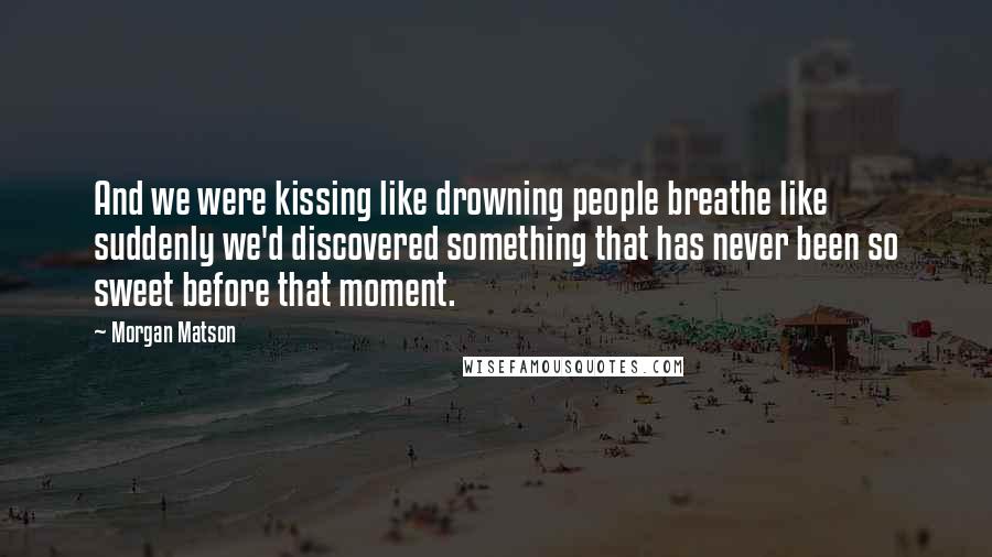 Morgan Matson Quotes: And we were kissing like drowning people breathe like suddenly we'd discovered something that has never been so sweet before that moment.