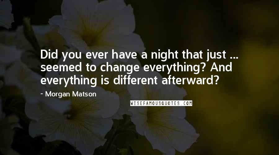 Morgan Matson Quotes: Did you ever have a night that just ... seemed to change everything? And everything is different afterward?