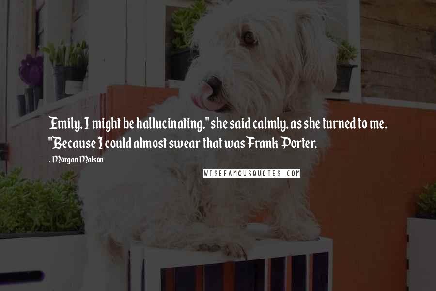 Morgan Matson Quotes: Emily, I might be hallucinating," she said calmly, as she turned to me. "Because I could almost swear that was Frank Porter.