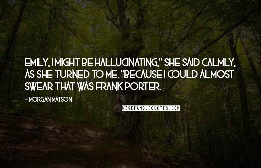 Morgan Matson Quotes: Emily, I might be hallucinating," she said calmly, as she turned to me. "Because I could almost swear that was Frank Porter.