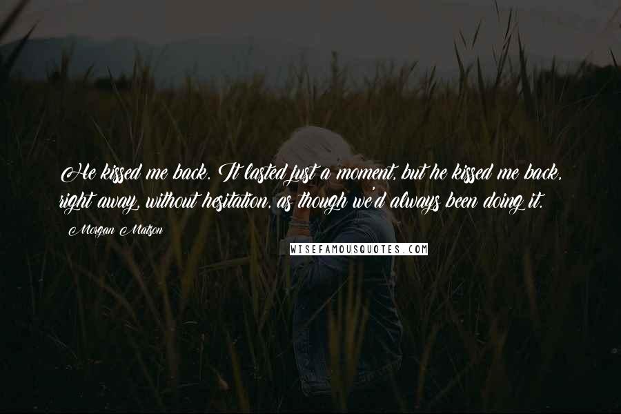 Morgan Matson Quotes: He kissed me back. It lasted just a moment, but he kissed me back, right away, without hesitation, as though we'd always been doing it.