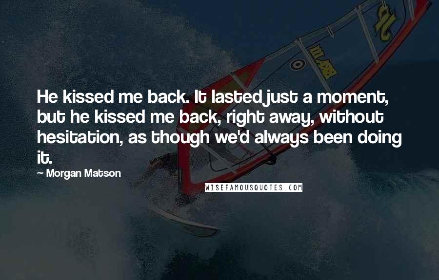 Morgan Matson Quotes: He kissed me back. It lasted just a moment, but he kissed me back, right away, without hesitation, as though we'd always been doing it.