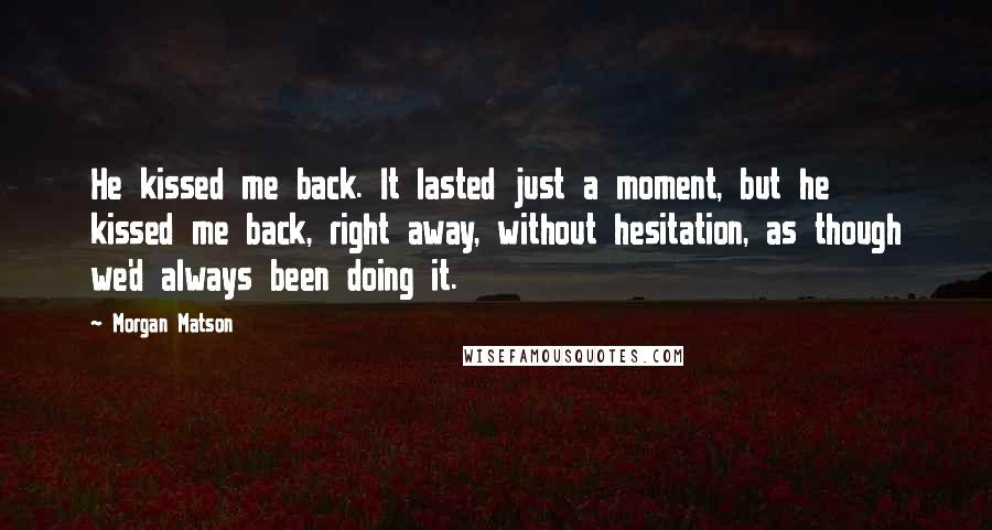 Morgan Matson Quotes: He kissed me back. It lasted just a moment, but he kissed me back, right away, without hesitation, as though we'd always been doing it.