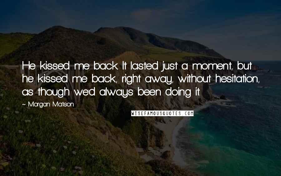 Morgan Matson Quotes: He kissed me back. It lasted just a moment, but he kissed me back, right away, without hesitation, as though we'd always been doing it.