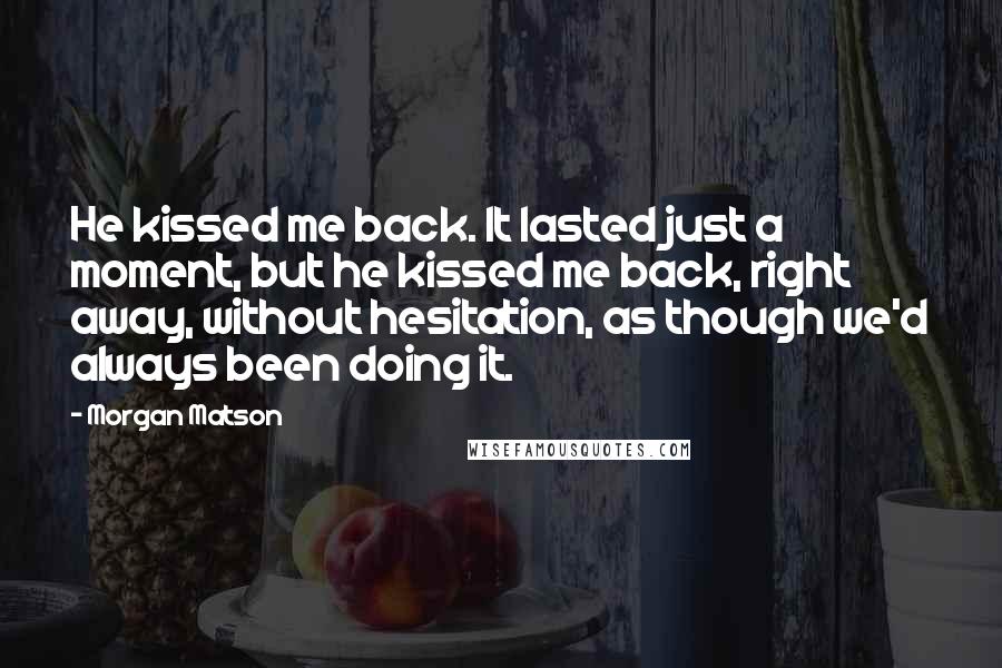 Morgan Matson Quotes: He kissed me back. It lasted just a moment, but he kissed me back, right away, without hesitation, as though we'd always been doing it.