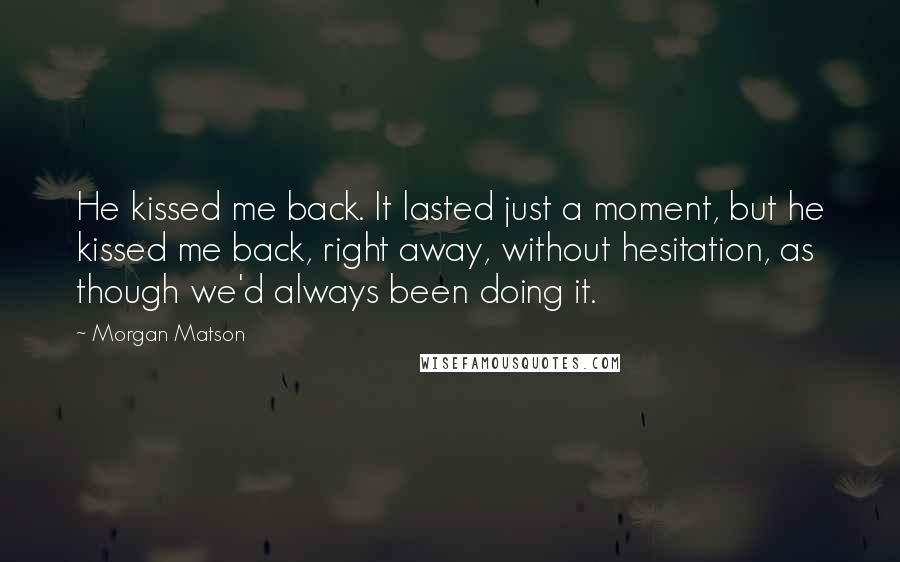 Morgan Matson Quotes: He kissed me back. It lasted just a moment, but he kissed me back, right away, without hesitation, as though we'd always been doing it.